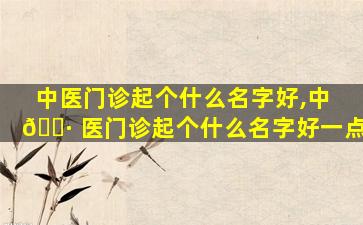 中医门诊起个什么名字好,中 🌷 医门诊起个什么名字好一点